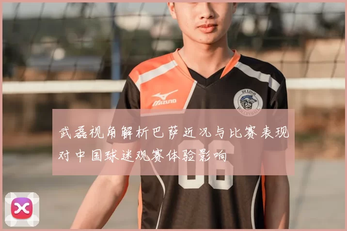 武磊视角解析巴萨近况与比赛表现对中国球迷观赛体验影响