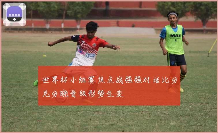 世界杯小组赛焦点战强强对话比分见分晓晋级形势生变