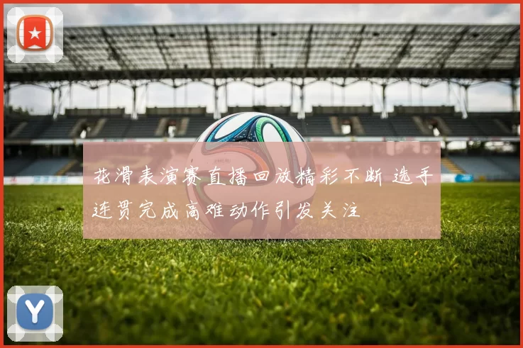 花滑表演赛直播回放精彩不断 选手连贯完成高难动作引发关注