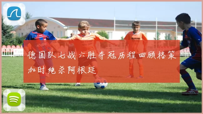 德国队七战六胜夺冠历程回顾格策加时绝杀阿根廷