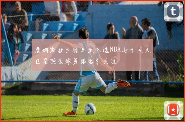 詹姆斯杜兰特库里入选NBA七十五大巨星现役球员排名引关注