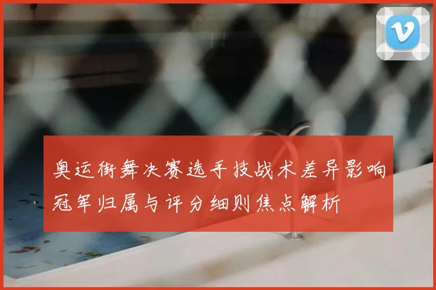 奥运街舞决赛选手技战术差异影响冠军归属与评分细则焦点解析
