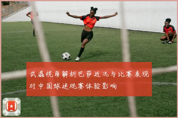 武磊视角解析巴萨近况与比赛表现对中国球迷观赛体验影响