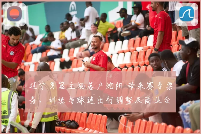 辽宁男篮主场落户沈阳 带来赛季票务、训练与球迷出行调整及商业合作布局