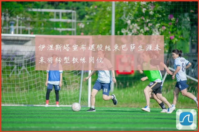 伊涅斯塔宣布退役结束巴萨生涯未来将转型教练岗位