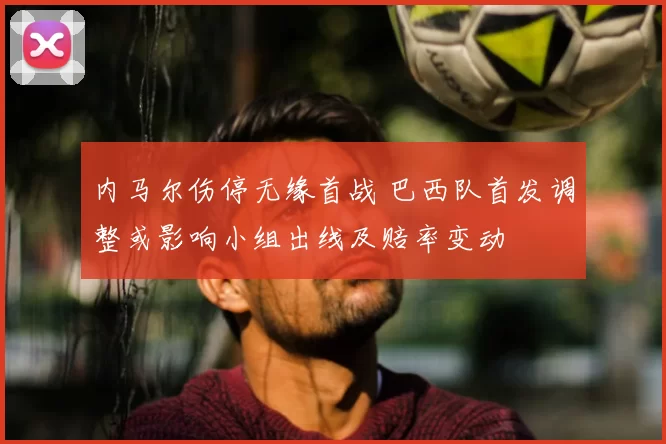 内马尔伤停无缘首战 巴西队首发调整或影响小组出线及赔率变动