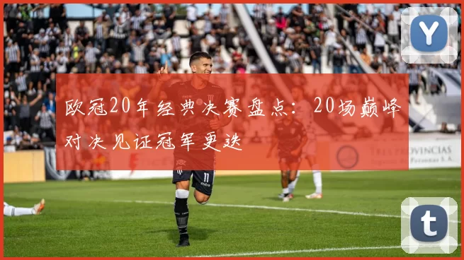 欧冠20年经典决赛盘点:20场巅峰对决见证冠军更迭