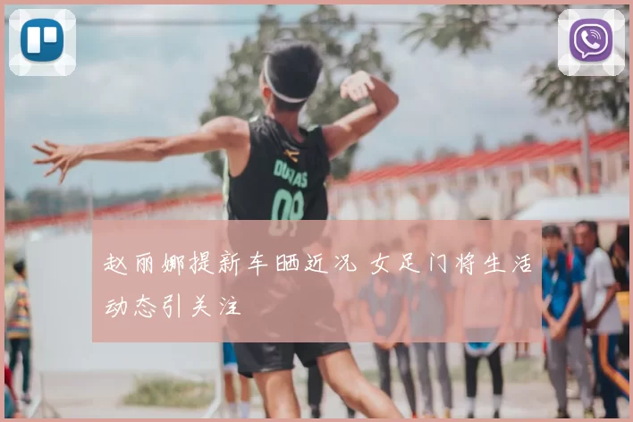 赵丽娜提新车晒近况 女足门将生活动态引关注