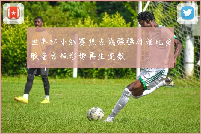 世界杯小组赛焦点战强强对话比分胶着晋级形势再生变数