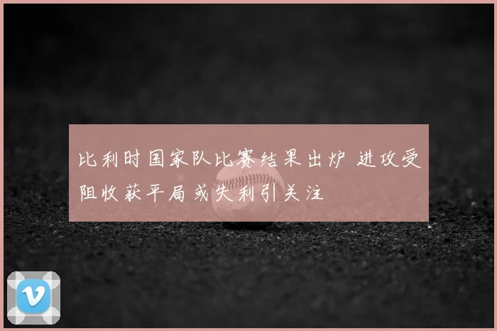 比利时国家队比赛结果出炉 进攻受阻收获平局或失利引关注