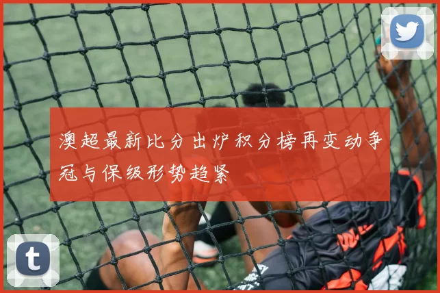 澳超最新比分出炉积分榜再变动争冠与保级形势趋紧