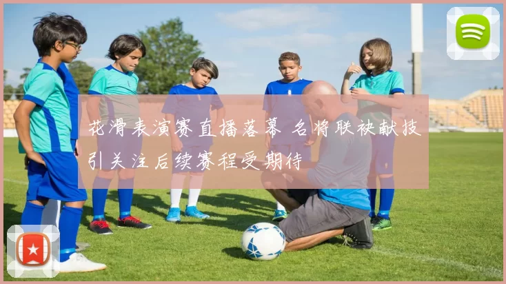 花滑表演赛直播落幕 名将联袂献技引关注后续赛程受期待