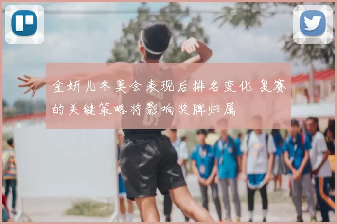 金妍儿冬奥会表现后排名变化 复赛的关键策略将影响奖牌归属