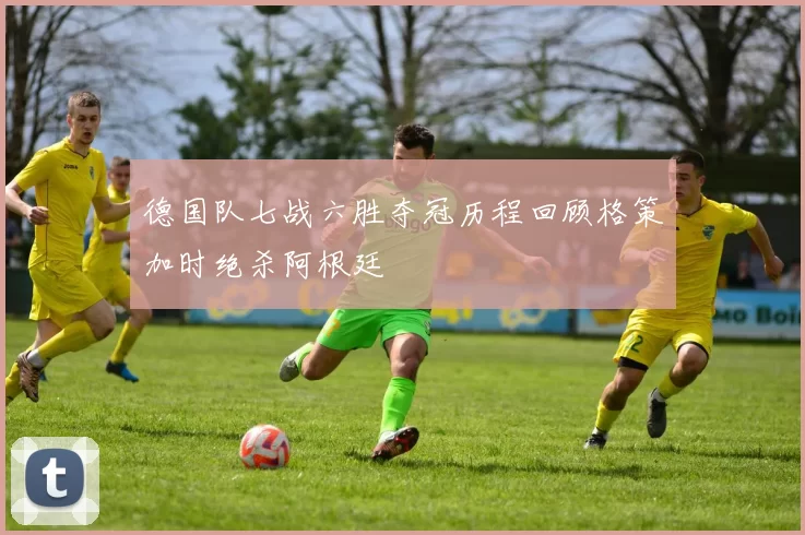 德国队七战六胜夺冠历程回顾格策加时绝杀阿根廷