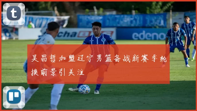 吴昌哲加盟辽宁男篮备战新赛季轮换前景引关注