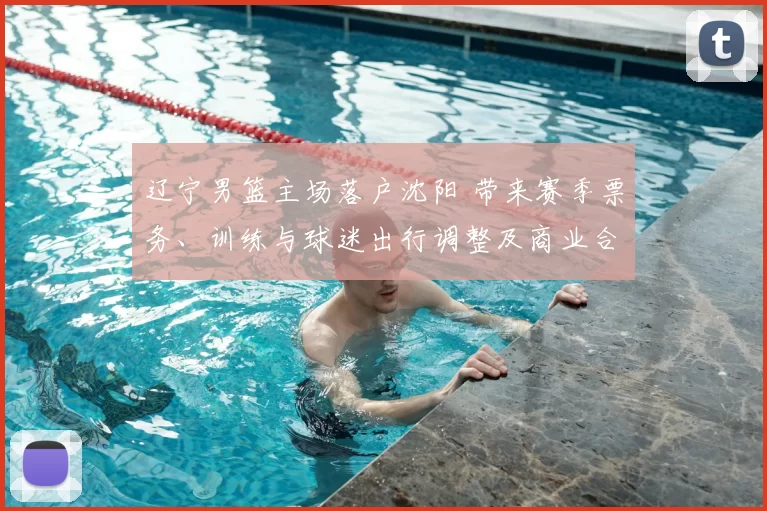 辽宁男篮主场落户沈阳 带来赛季票务、训练与球迷出行调整及商业合作布局