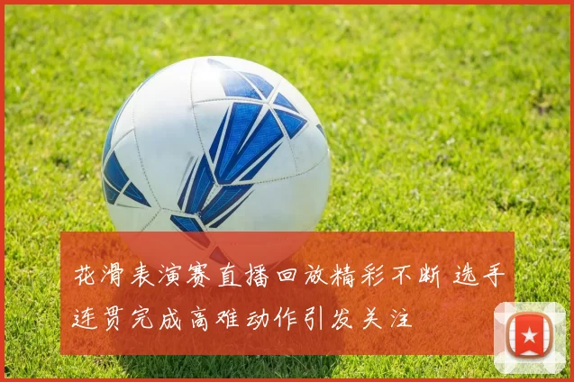 花滑表演赛直播回放精彩不断 选手连贯完成高难动作引发关注