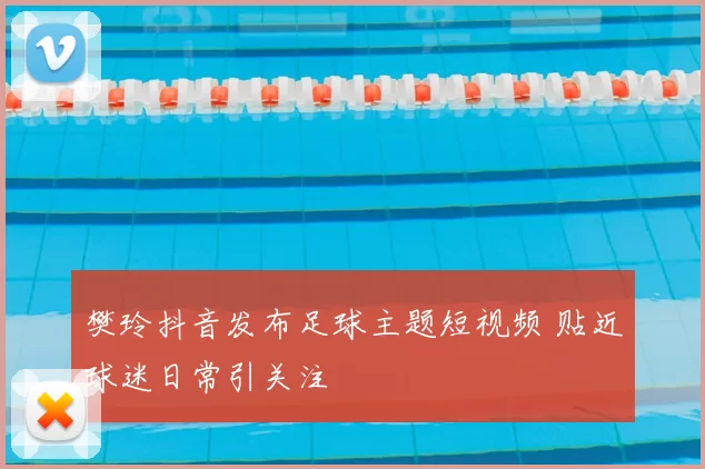 樊玲抖音发布足球主题短视频 贴近球迷日常引关注