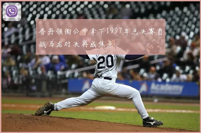 乔丹领衔公牛拿下1997年总决赛首战马龙对决再成焦点