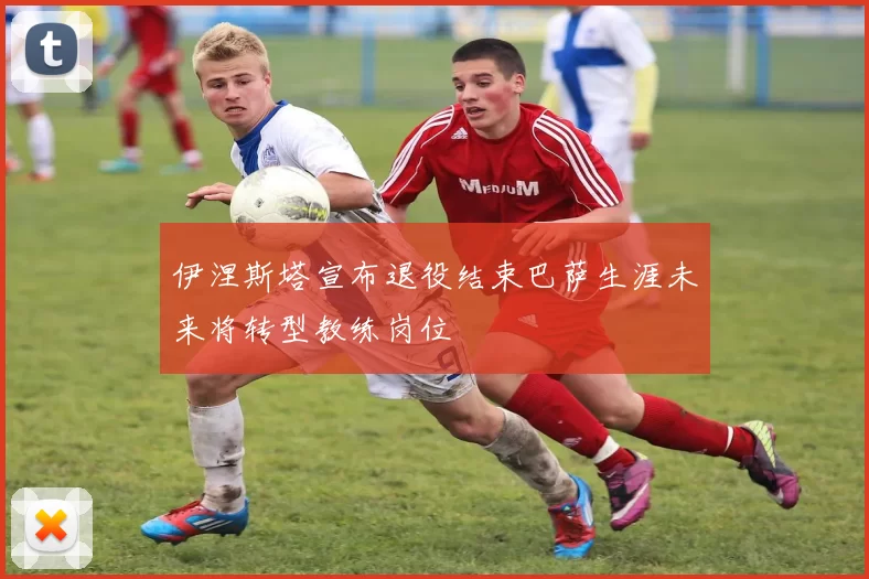 伊涅斯塔宣布退役结束巴萨生涯未来将转型教练岗位