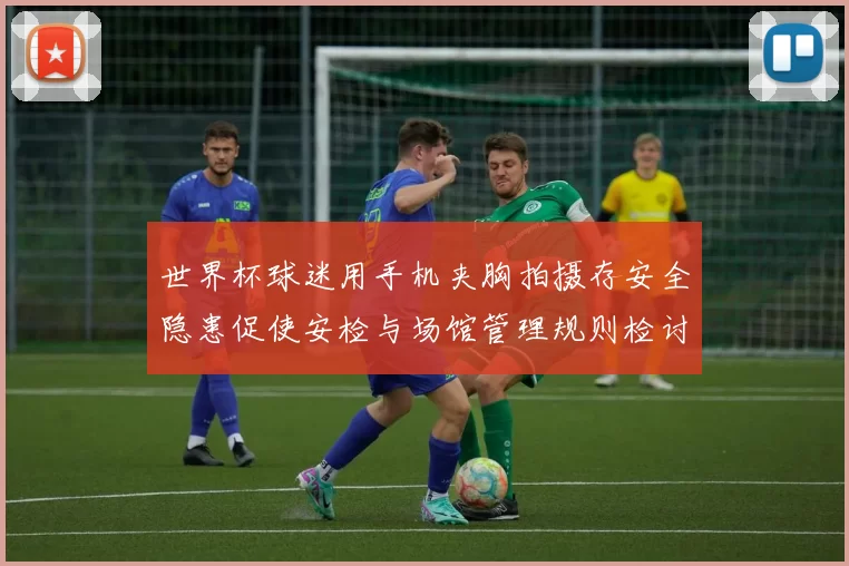 世界杯球迷用手机夹胸拍摄存安全隐患促使安检与场馆管理规则检讨