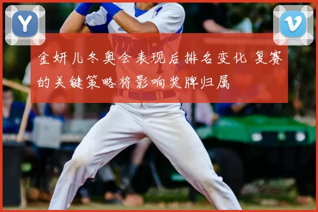 金妍儿冬奥会表现后排名变化 复赛的关键策略将影响奖牌归属