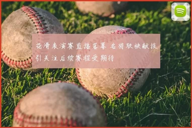 花滑表演赛直播落幕 名将联袂献技引关注后续赛程受期待