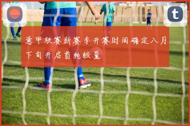 意甲联赛新赛季开赛时间确定八月下旬开启首轮较量