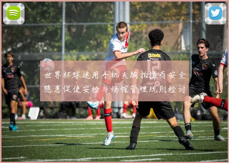 世界杯球迷用手机夹胸拍摄存安全隐患促使安检与场馆管理规则检讨