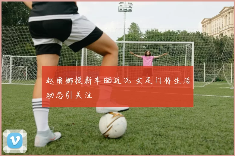 赵丽娜提新车晒近况 女足门将生活动态引关注