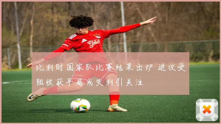 比利时国家队比赛结果出炉 进攻受阻收获平局或失利引关注