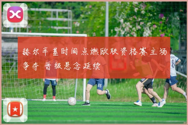 赫尔辛基时间点燃欧联资格赛主场争夺 晋级悬念延续