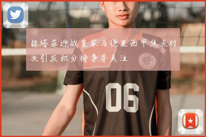 赫塔菲迎战皇家马德里西甲焦点对决引发积分榜争夺关注
