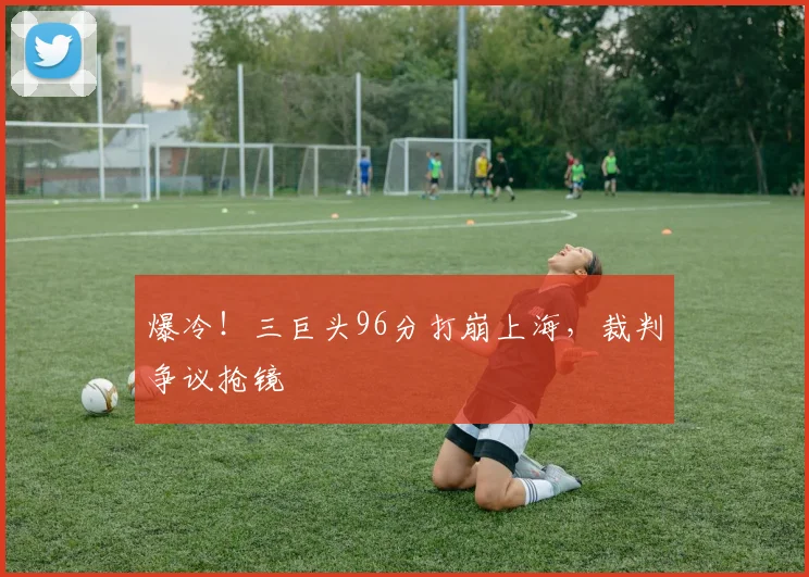 爆冷！三巨头96分打崩上海，裁判争议抢镜