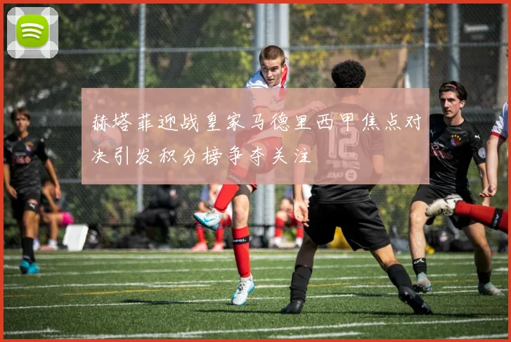 赫塔菲迎战皇家马德里西甲焦点对决引发积分榜争夺关注