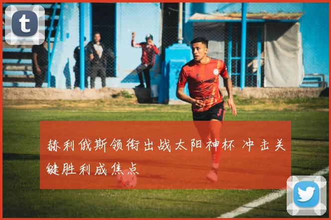 赫利俄斯领衔出战太阳神杯 冲击关键胜利成焦点